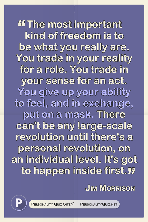 The most important kind of freedom is to be what you really are. You trade in your reality for a role. You trade in your sense for an act. You give up your ability to feel, and in exchange, put on a mask. There can't be any large-scale revolution until there's a personal revolution, on an individual level. It's got to happen inside first. - Jim Morrison