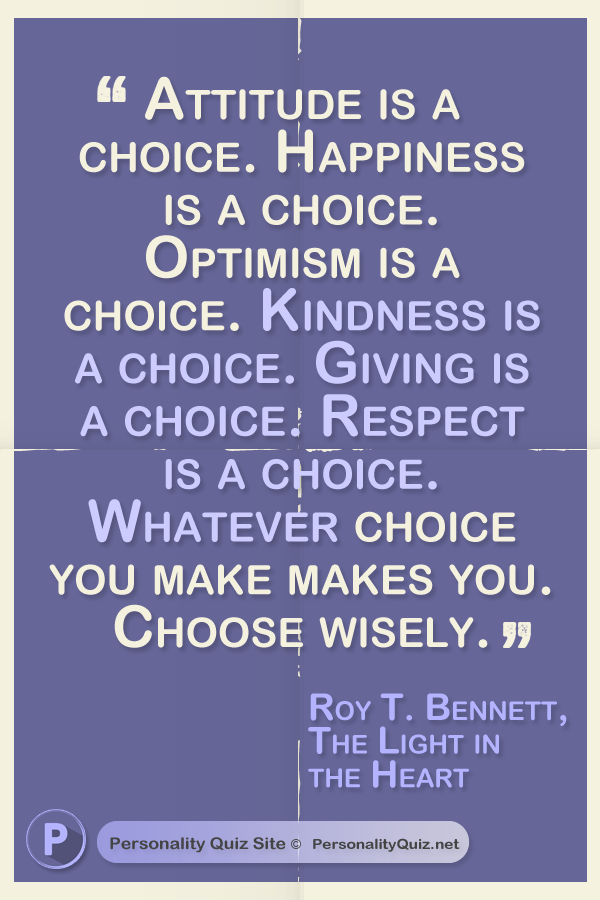 Attitude is a choice. Happiness is a choice. Optimism is a choice. Kindness is a choice. Giving is a choice. Respect is a choice. Whatever choice you make makes you. Choose wisely.” - Roy T. Bennett, The Light in the Heart