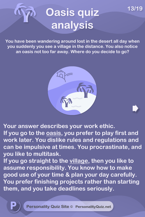 Your answer describes your work ethic. If you go to the oasis, you prefer to play first and work later. You dislike rules and regulations and can be impulsive at times. You procrastinate, and you like to multitask. If you go straight to the village, then you like to assume responsibility. You know how to make good use of your time & plan your day carefully. You prefer finishing projects rather than starting them, and you take deadlines seriously.