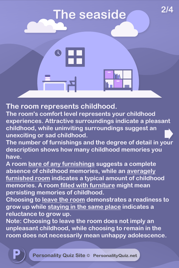 The room represents childhood. The room's comfort level represents your childhood experiences. Inviting surroundings suggest a pleasant childhood, whilst uninviting surroundings suggest an unexciting or sad childhood. The number of furnishings and the degree of detail in your description show how many childhood memories you have. A room bare of any furnishings suggests a complete absence of childhood memories, while an averagely furnished room suggests normal memories of childhood. A room filled with furniture might suggest persisting memories of childhood. Choosing to leave the room demonstrates a readiness to grow up Wanting to stay in the room indicates a reluctance to grow up. Note: Choosing to leave the room does not imply an unpleasant childhood, while choosing to remain in the room does not imply an unhappy adolescence.