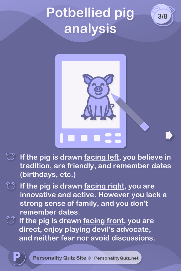 Where is the pig facing? If the pig is drawn facing left, you believe in tradition, are friendly, and remember dates (birthdays, etc.)If the pig is drawn facing right, you are innovative and active. However you lack a strong sense of family, and you don't remember dates.If the pig is drawn facing front, you are  direct, enjoy playing devil's advocate, and neither fear nor avoid discussions.